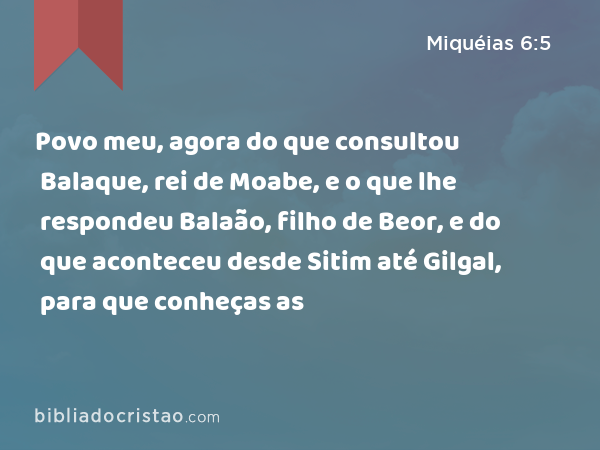 Povo meu, agora do que consultou Balaque, rei de Moabe, e o que lhe respondeu Balaão, filho de Beor, e do que aconteceu desde Sitim até Gilgal, para que conheças as - Miquéias 6:5