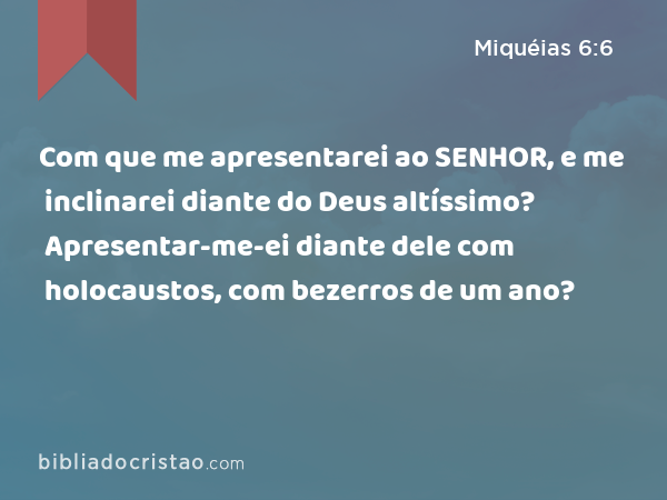 Com que me apresentarei ao SENHOR, e me inclinarei diante do Deus altíssimo? Apresentar-me-ei diante dele com holocaustos, com bezerros de um ano? - Miquéias 6:6