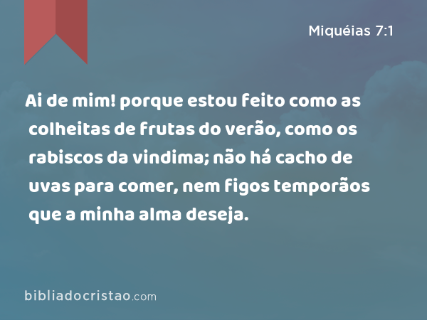 Ai de mim! porque estou feito como as colheitas de frutas do verão, como os rabiscos da vindima; não há cacho de uvas para comer, nem figos temporãos que a minha alma deseja. - Miquéias 7:1