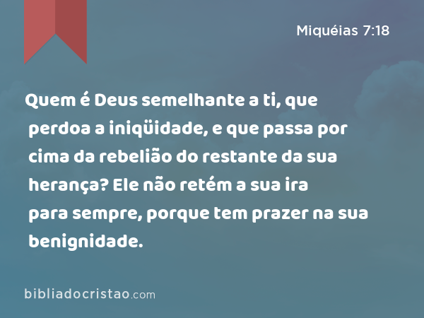 Quem é Deus semelhante a ti, que perdoa a iniqüidade, e que passa por cima da rebelião do restante da sua herança? Ele não retém a sua ira para sempre, porque tem prazer na sua benignidade. - Miquéias 7:18