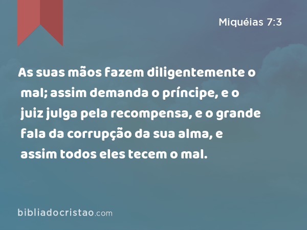 As suas mãos fazem diligentemente o mal; assim demanda o príncipe, e o juiz julga pela recompensa, e o grande fala da corrupção da sua alma, e assim todos eles tecem o mal. - Miquéias 7:3