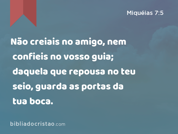 Não creiais no amigo, nem confieis no vosso guia; daquela que repousa no teu seio, guarda as portas da tua boca. - Miquéias 7:5