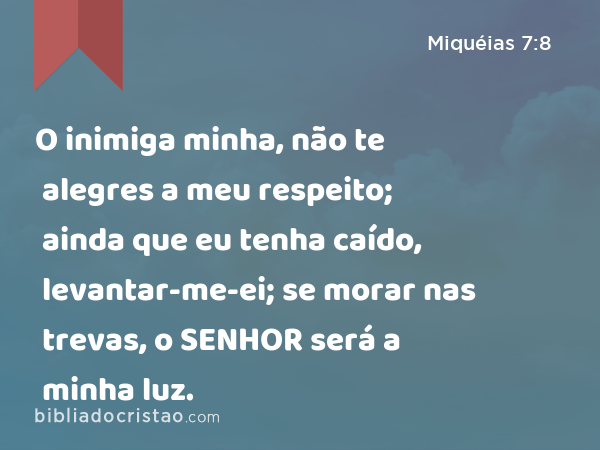 O inimiga minha, não te alegres a meu respeito; ainda que eu tenha caído, levantar-me-ei; se morar nas trevas, o SENHOR será a minha luz. - Miquéias 7:8