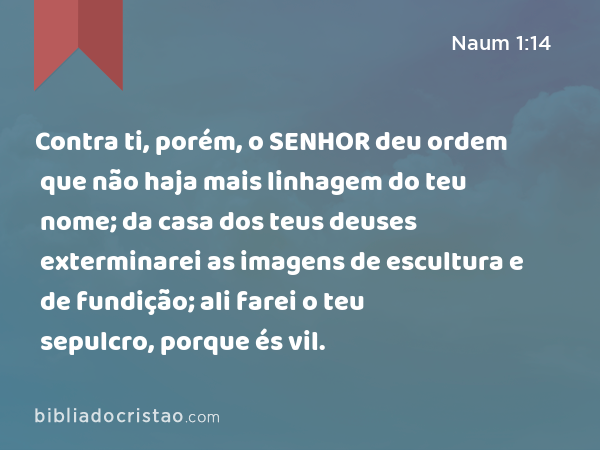 Contra ti, porém, o SENHOR deu ordem que não haja mais linhagem do teu nome; da casa dos teus deuses exterminarei as imagens de escultura e de fundição; ali farei o teu sepulcro, porque és vil. - Naum 1:14