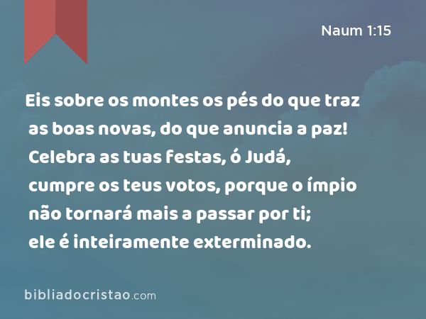 Eis sobre os montes os pés do que traz as boas novas, do que anuncia a paz! Celebra as tuas festas, ó Judá, cumpre os teus votos, porque o ímpio não tornará mais a passar por ti; ele é inteiramente exterminado. - Naum 1:15