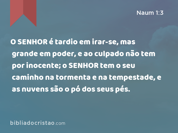 O SENHOR é tardio em irar-se, mas grande em poder, e ao culpado não tem por inocente; o SENHOR tem o seu caminho na tormenta e na tempestade, e as nuvens são o pó dos seus pés. - Naum 1:3