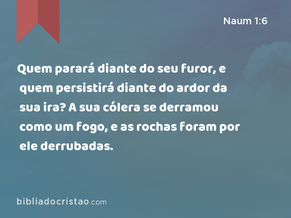 Quem parará diante do seu furor, e quem persistirá diante do ardor da sua ira? A sua cólera se derramou como um fogo, e as rochas foram por ele derrubadas. - Naum 1:6