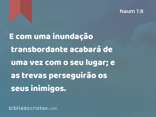 E com uma inundação transbordante acabará de uma vez com o seu lugar; e as trevas perseguirão os seus inimigos. - Naum 1:8