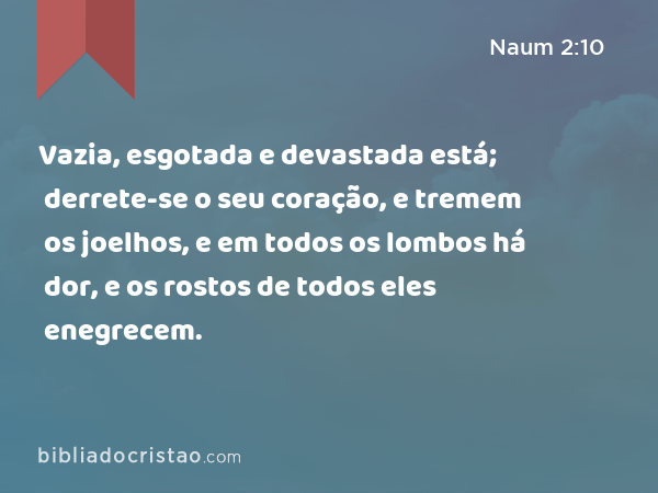 Vazia, esgotada e devastada está; derrete-se o seu coração, e tremem os joelhos, e em todos os lombos há dor, e os rostos de todos eles enegrecem. - Naum 2:10