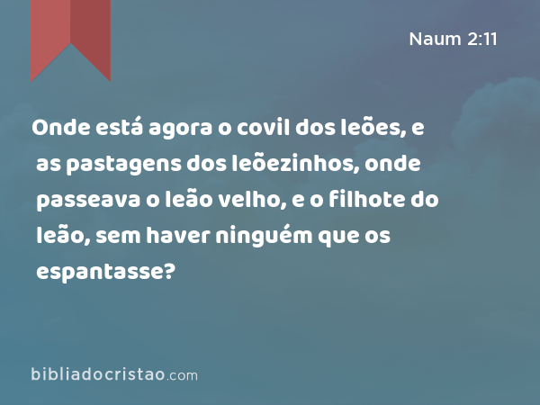 Onde está agora o covil dos leões, e as pastagens dos leõezinhos, onde passeava o leão velho, e o filhote do leão, sem haver ninguém que os espantasse? - Naum 2:11