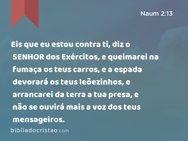 Eis que eu estou contra ti, diz o SENHOR dos Exércitos, e queimarei na fumaça os teus carros, e a espada devorará os teus leõezinhos, e arrancarei da terra a tua presa, e não se ouvirá mais a voz dos teus mensageiros. - Naum 2:13