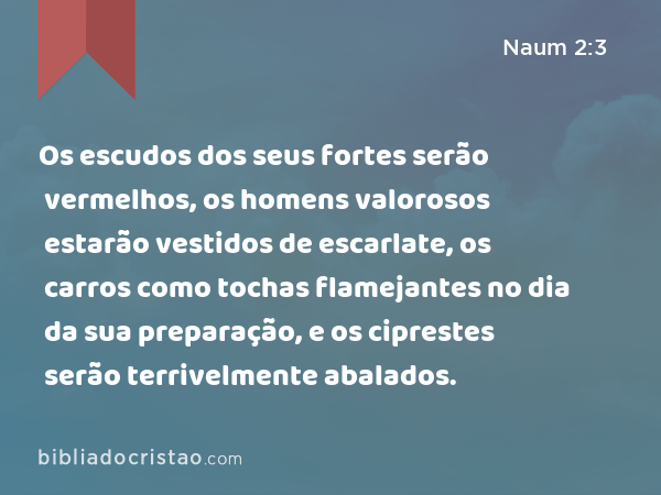 Os escudos dos seus fortes serão vermelhos, os homens valorosos estarão vestidos de escarlate, os carros como tochas flamejantes no dia da sua preparação, e os ciprestes serão terrivelmente abalados. - Naum 2:3