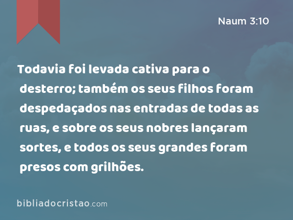 Todavia foi levada cativa para o desterro; também os seus filhos foram despedaçados nas entradas de todas as ruas, e sobre os seus nobres lançaram sortes, e todos os seus grandes foram presos com grilhões. - Naum 3:10