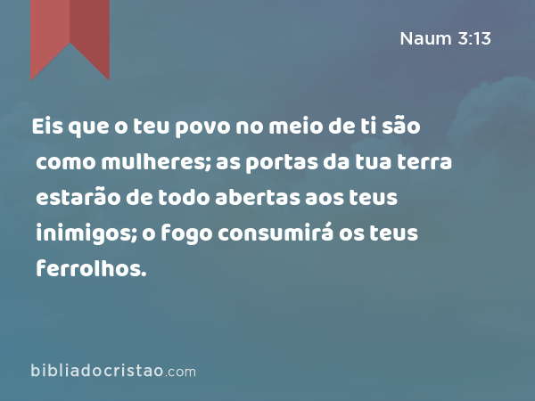 Eis que o teu povo no meio de ti são como mulheres; as portas da tua terra estarão de todo abertas aos teus inimigos; o fogo consumirá os teus ferrolhos. - Naum 3:13