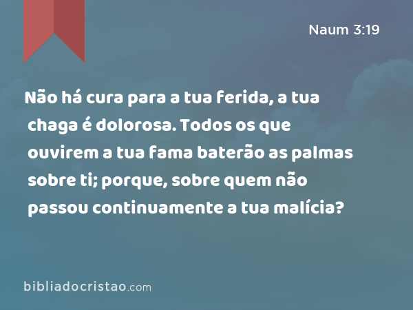 Não há cura para a tua ferida, a tua chaga é dolorosa. Todos os que ouvirem a tua fama baterão as palmas sobre ti; porque, sobre quem não passou continuamente a tua malícia? - Naum 3:19