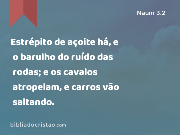 Estrépito de açoite há, e o barulho do ruído das rodas; e os cavalos atropelam, e carros vão saltando. - Naum 3:2