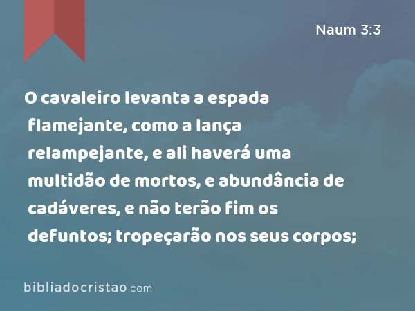 O cavaleiro levanta a espada flamejante, como a lança relampejante, e ali haverá uma multidão de mortos, e abundância de cadáveres, e não terão fim os defuntos; tropeçarão nos seus corpos; - Naum 3:3