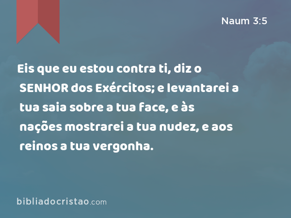 Eis que eu estou contra ti, diz o SENHOR dos Exércitos; e levantarei a tua saia sobre a tua face, e às nações mostrarei a tua nudez, e aos reinos a tua vergonha. - Naum 3:5