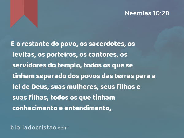 E o restante do povo, os sacerdotes, os levitas, os porteiros, os cantores, os servidores do templo, todos os que se tinham separado dos povos das terras para a lei de Deus, suas mulheres, seus filhos e suas filhas, todos os que tinham conhecimento e entendimento, - Neemias 10:28