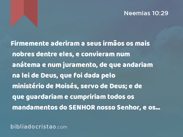 Firmemente aderiram a seus irmãos os mais nobres dentre eles, e convieram num anátema e num juramento, de que andariam na lei de Deus, que foi dada pelo ministério de Moisés, servo de Deus; e de que guardariam e cumpririam todos os mandamentos do SENHOR nosso Senhor, e os seus juízos e os seus estatutos; - Neemias 10:29