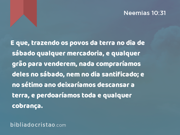 E que, trazendo os povos da terra no dia de sábado qualquer mercadoria, e qualquer grão para venderem, nada compraríamos deles no sábado, nem no dia santificado; e no sétimo ano deixaríamos descansar a terra, e perdoaríamos toda e qualquer cobrança. - Neemias 10:31