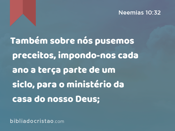 Também sobre nós pusemos preceitos, impondo-nos cada ano a terça parte de um siclo, para o ministério da casa do nosso Deus; - Neemias 10:32