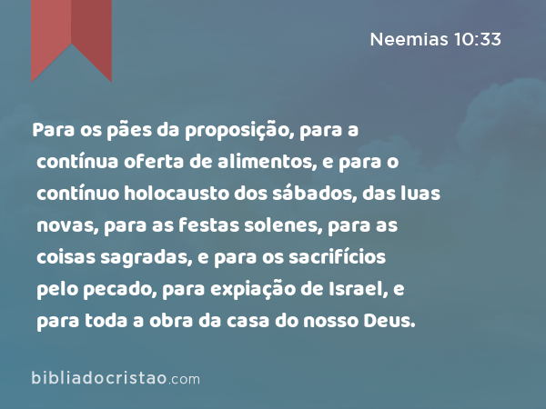 Para os pães da proposição, para a contínua oferta de alimentos, e para o contínuo holocausto dos sábados, das luas novas, para as festas solenes, para as coisas sagradas, e para os sacrifícios pelo pecado, para expiação de Israel, e para toda a obra da casa do nosso Deus. - Neemias 10:33