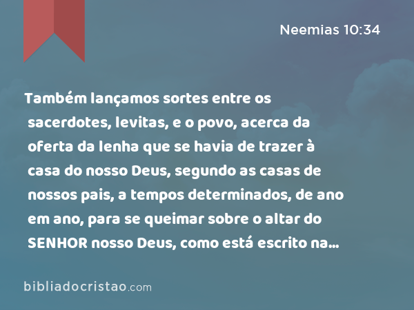 Também lançamos sortes entre os sacerdotes, levitas, e o povo, acerca da oferta da lenha que se havia de trazer à casa do nosso Deus, segundo as casas de nossos pais, a tempos determinados, de ano em ano, para se queimar sobre o altar do SENHOR nosso Deus, como está escrito na lei. - Neemias 10:34