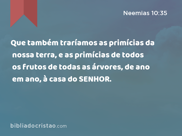 Que também traríamos as primícias da nossa terra, e as primícias de todos os frutos de todas as árvores, de ano em ano, à casa do SENHOR. - Neemias 10:35