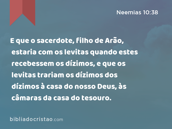 E que o sacerdote, filho de Arão, estaria com os levitas quando estes recebessem os dízimos, e que os levitas trariam os dízimos dos dízimos à casa do nosso Deus, às câmaras da casa do tesouro. - Neemias 10:38