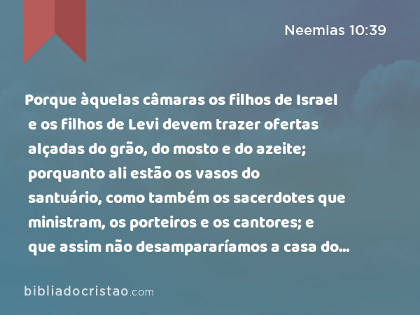 Porque àquelas câmaras os filhos de Israel e os filhos de Levi devem trazer ofertas alçadas do grão, do mosto e do azeite; porquanto ali estão os vasos do santuário, como também os sacerdotes que ministram, os porteiros e os cantores; e que assim não desampararíamos a casa do nosso Deus. - Neemias 10:39