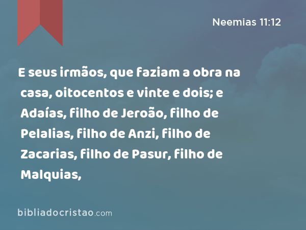 E seus irmãos, que faziam a obra na casa, oitocentos e vinte e dois; e Adaías, filho de Jeroão, filho de Pelalias, filho de Anzi, filho de Zacarias, filho de Pasur, filho de Malquias, - Neemias 11:12