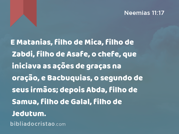 E Matanias, filho de Mica, filho de Zabdi, filho de Asafe, o chefe, que iniciava as ações de graças na oração, e Bacbuquias, o segundo de seus irmãos; depois Abda, filho de Samua, filho de Galal, filho de Jedutum. - Neemias 11:17