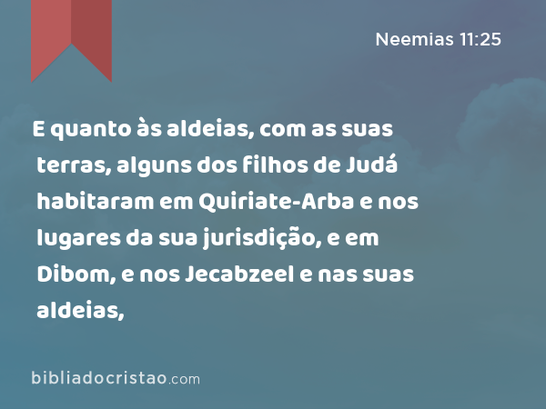 E quanto às aldeias, com as suas terras, alguns dos filhos de Judá habitaram em Quiriate-Arba e nos lugares da sua jurisdição, e em Dibom, e nos lugares da sua jurisdição, e em Jecabzeel e nas suas aldeias, - Neemias 11:25