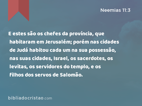 E estes são os chefes da província, que habitaram em Jerusalém; porém nas cidades de Judá habitou cada um na sua possessão, nas suas cidades, Israel, os sacerdotes, os levitas, os servidores do templo, e os filhos dos servos de Salomão. - Neemias 11:3