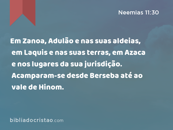 Em Zanoa, Adulão e nas suas aldeias, em Laquis e nas suas terras, em Azaca e nos lugares da sua jurisdição. Acamparam-se desde Berseba até ao vale de Hinom. - Neemias 11:30