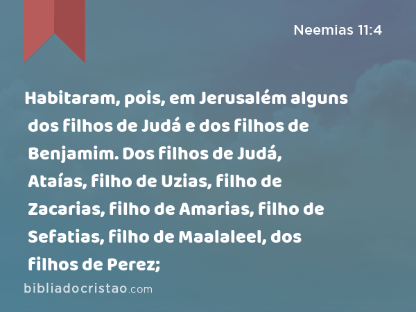 Habitaram, pois, em Jerusalém alguns dos filhos de Judá e dos filhos de Benjamim. Dos filhos de Judá, Ataías, filho de Uzias, filho de Zacarias, filho de Amarias, filho de Sefatias, filho de Maalaleel, dos filhos de Perez; - Neemias 11:4