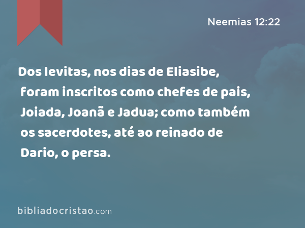 Dos levitas, nos dias de Eliasibe, foram inscritos como chefes de pais, Joiada, Joanã e Jadua; como também os sacerdotes, até ao reinado de Dario, o persa. - Neemias 12:22