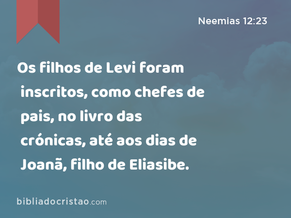 Os filhos de Levi foram inscritos, como chefes de pais, no livro das crónicas, até aos dias de Joanã, filho de Eliasibe. - Neemias 12:23