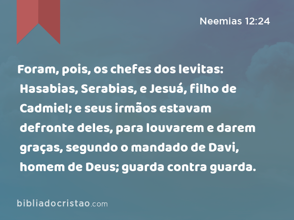 Foram, pois, os chefes dos levitas: Hasabias, Serabias, e Jesuá, filho de Cadmiel; e seus irmãos estavam defronte deles, para louvarem e darem graças, segundo o mandado de Davi, homem de Deus; guarda contra guarda. - Neemias 12:24