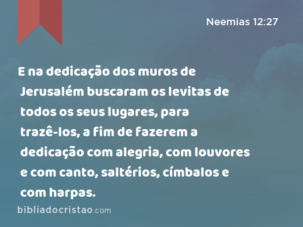 E na dedicação dos muros de Jerusalém buscaram os levitas de todos os seus lugares, para trazê-los, a fim de fazerem a dedicação com alegria, com louvores e com canto, saltérios, címbalos e com harpas. - Neemias 12:27