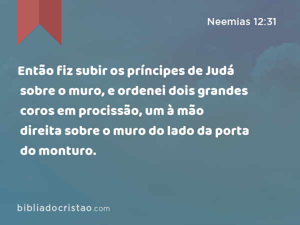 Então fiz subir os príncipes de Judá sobre o muro, e ordenei dois grandes coros em procissão, um à mão direita sobre o muro do lado da porta do monturo. - Neemias 12:31