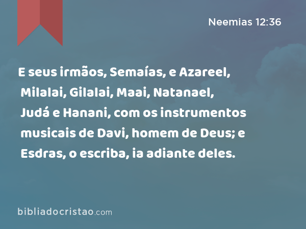 E seus irmãos, Semaías, e Azareel, Milalai, Gilalai, Maai, Natanael, Judá e Hanani, com os instrumentos musicais de Davi, homem de Deus; e Esdras, o escriba, ia adiante deles. - Neemias 12:36