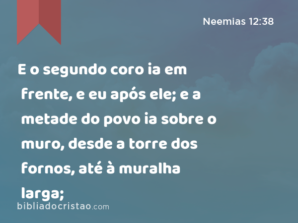 E o segundo coro ia em frente, e eu após ele; e a metade do povo ia sobre o muro, desde a torre dos fornos, até à muralha larga; - Neemias 12:38