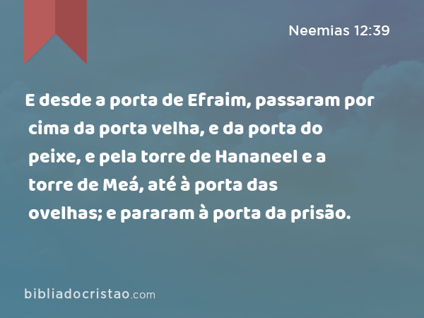 E desde a porta de Efraim, passaram por cima da porta velha, e da porta do peixe, e pela torre de Hananeel e a torre de Meá, até à porta das ovelhas; e pararam à porta da prisão. - Neemias 12:39