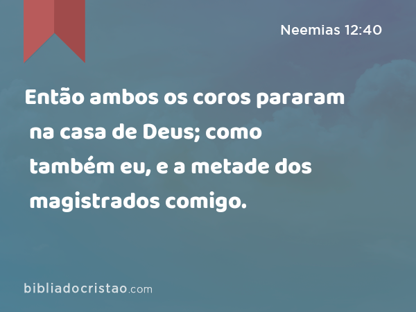 Então ambos os coros pararam na casa de Deus; como também eu, e a metade dos magistrados comigo. - Neemias 12:40