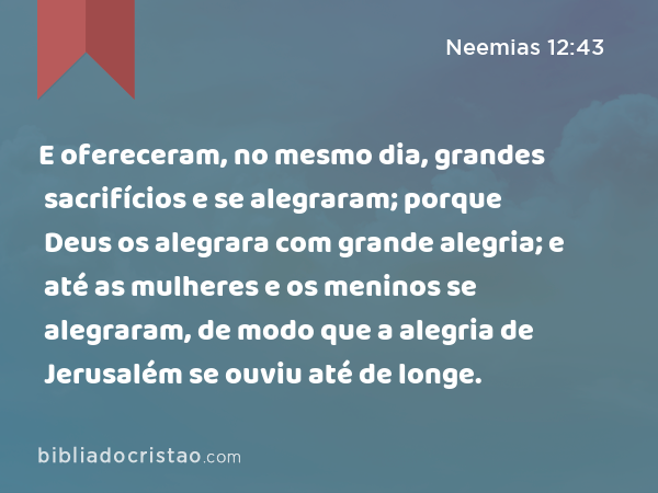 E ofereceram, no mesmo dia, grandes sacrifícios e se alegraram; porque Deus os alegrara com grande alegria; e até as mulheres e os meninos se alegraram, de modo que a alegria de Jerusalém se ouviu até de longe. - Neemias 12:43