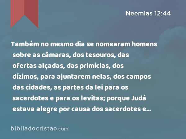 Também no mesmo dia se nomearam homens sobre as câmaras, dos tesouros, das ofertas alçadas, das primícias, dos dízimos, para ajuntarem nelas, dos campos das cidades, as partes da lei para os sacerdotes e para os levitas; porque Judá estava alegre por causa dos sacerdotes e dos levitas que assistiam ali. - Neemias 12:44