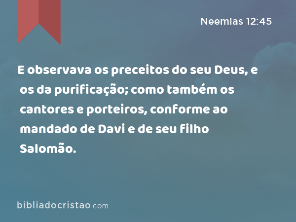 E observava os preceitos do seu Deus, e os da purificação; como também os cantores e porteiros, conforme ao mandado de Davi e de seu filho Salomão. - Neemias 12:45