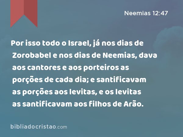 Por isso todo o Israel, já nos dias de Zorobabel e nos dias de Neemias, dava aos cantores e aos porteiros as porções de cada dia; e santificavam as porções aos levitas, e os levitas as santificavam aos filhos de Arão. - Neemias 12:47